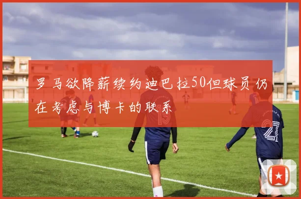 罗马欲降薪续约迪巴拉50但球员仍在考虑与博卡的联系