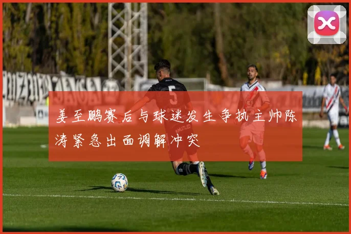 姜至鹏赛后与球迷发生争执主帅陈涛紧急出面调解冲突