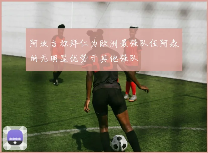 阿坎吉称拜仁为欧洲最强队伍阿森纳无明显优势于其他强队