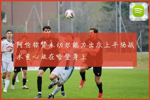 阿伦称赞米切尔能力出众上半场战术重心放在哈登身上