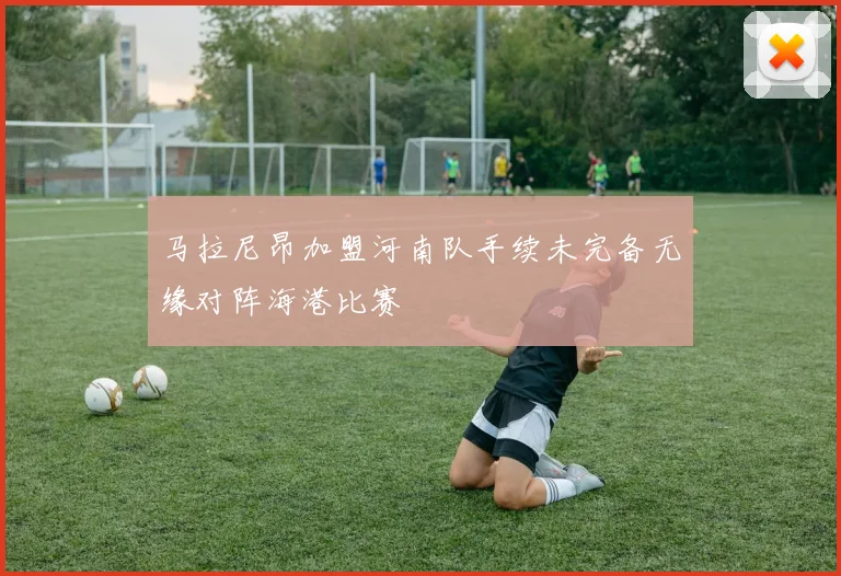 马拉尼昂加盟河南队手续未完备无缘对阵海港比赛