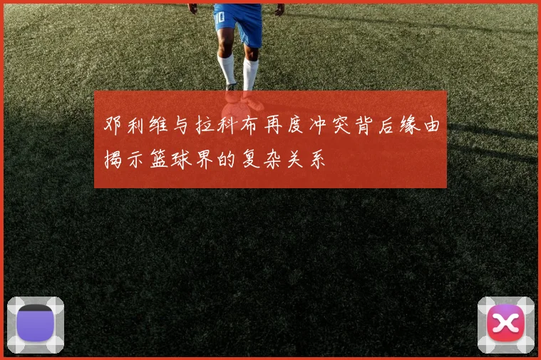 邓利维与拉科布再度冲突背后缘由揭示篮球界的复杂关系