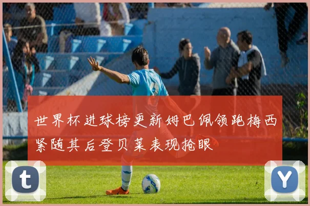 世界杯进球榜更新姆巴佩领跑梅西紧随其后登贝莱表现抢眼