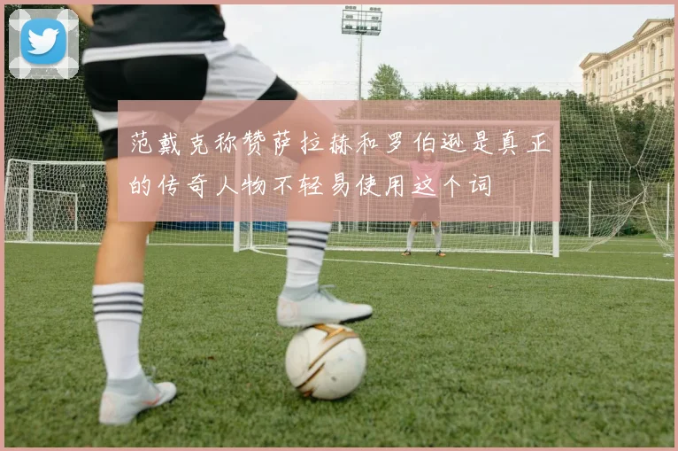 范戴克称赞萨拉赫和罗伯逊是真正的传奇人物不轻易使用这个词