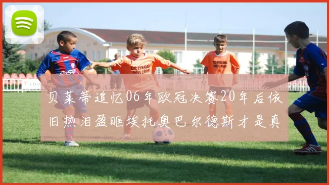 贝莱蒂追忆06年欧冠决赛20年后依旧热泪盈眶埃托奥巴尔德斯才是真正的英雄