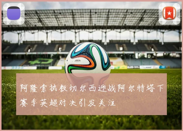 阿隆索执教切尔西迎战阿尔特塔下赛季英超对决引发关注
