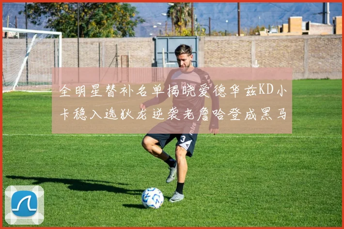 全明星替补名单揭晓爱德华兹KD小卡稳入选狄龙逆袭老詹哈登成黑马
