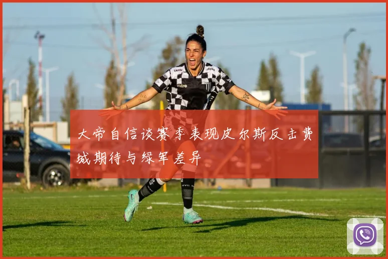 大帝自信谈赛季表现皮尔斯反击费城期待与绿军差异