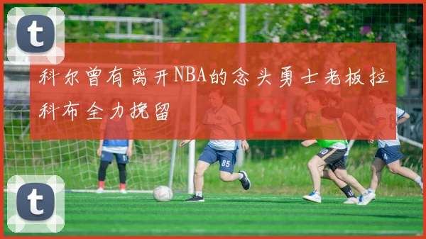 科尔曾有离开NBA的念头勇士老板拉科布全力挽留