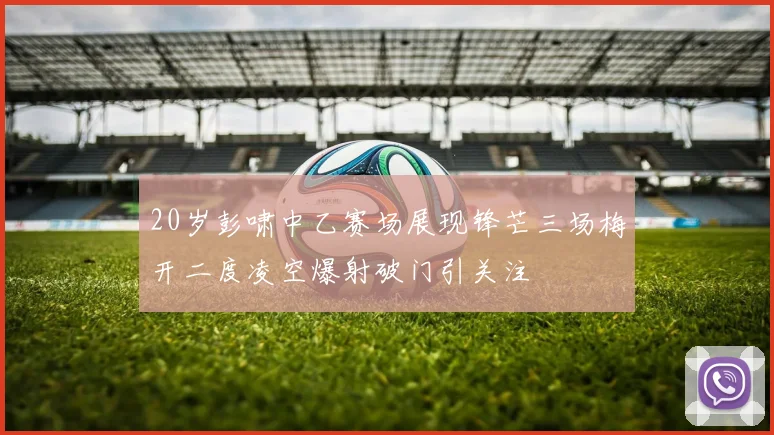 20岁彭啸中乙赛场展现锋芒三场梅开二度凌空爆射破门引关注