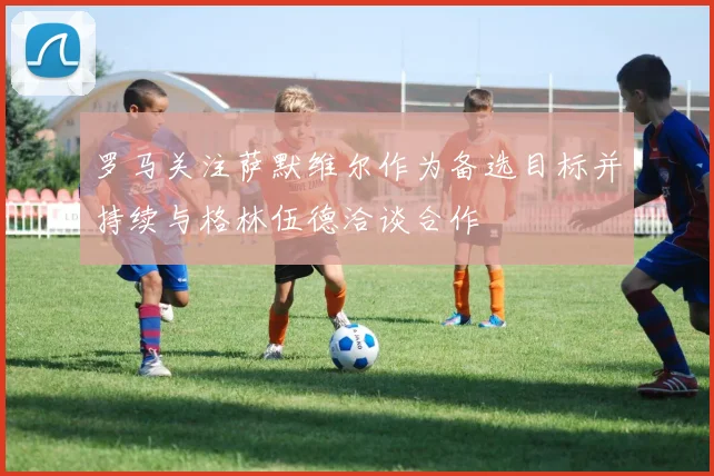 罗马关注萨默维尔作为备选目标并持续与格林伍德洽谈合作